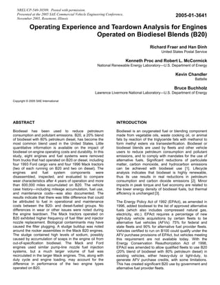 NREL/CP-540-38509. Posted with permission.
   Presented at the 2005 SAE Commercial Vehicle Engineering Conference,                                2005-01-3641
   November 2005, Rosemont, Illinois

            Operating Experience and Teardown Analysis for Engines
                                Operated on Biodiesel Blends (B20)
                                                                                       Richard Fraer and Han Dinh
                                                                                              United States Postal Service

                                                                          Kenneth Proc and Robert L. McCormick
                                                       National Renewable Energy Laboratory—U.S. Department of Energy

                                                                                                       Kevin Chandler
                                                                                                                    Battelle

                                                                                                      Bruce Buchholz
                                                      Lawrence Livermore National Laboratory—U.S. Department of Energy

Copyright © 2005 SAE International




ABSTRACT                                                          INTRODUCTION

Biodiesel has been used to reduce petroleum                       Biodiesel is an oxygenated fuel or blending component
consumption and pollutant emissions. B20, a 20% blend             made from vegetable oils, waste cooking oil, or animal
of biodiesel with 80% petroleum diesel, has become the            fats by reaction of the triglyceride fats with methanol to
most common blend used in the United States. Little               form methyl esters via transesterification. Biodiesel or
quantitative information is available on the impact of            biodiesel blends are used by fleets and other vehicle
biodiesel on engine operating costs and durability. In this       users to reduce petroleum consumption and pollutant
study, eight engines and fuel systems were removed                emissions, and to comply with mandates for the use of
from trucks that had operated on B20 or diesel, including         alternative fuels. Significant reductions of particulate
four 1993 Ford cargo vans and four 1996 Mack tractors             matter, carbon monoxide, and hydrocarbon emissions
(two of each running on B20 and two on diesel). The               can be achieved with biodiesel use [1]. Lifecycle
engines     and     fuel   system      components      were       analysis indicates that biodiesel is highly renewable,
disassembled, inspected, and evaluated to compare                 thus its use results in real reductions in petroleum
wear characteristics after 4 years of operation and more          consumption and carbon dioxide emissions [2]. Minor
than 600,000 miles accumulated on B20. The vehicle                impacts in peak torque and fuel economy are related to
case history—including mileage accumulation, fuel use,            the lower energy density of biodiesel fuels, but thermal
and maintenance costs—was also documented. The                    efficiency is unchanged [3].
results indicate that there was little difference that could
be attributed to fuel in operational and maintenance              The Energy Policy Act of 1992 (EPAct), as amended in
costs between the B20- and diesel-fueled groups. No               1996, added biodiesel to the list of approved alternative
differences in wear or other issues were noted during             fuels (which also includes compressed natural gas,
the engine teardown. The Mack tractors operated on                electricity, etc.). EPAct requires a percentage of new
B20 exhibited higher frequency of fuel filter and injector        light-duty vehicle acquisitions by certain fleets to be
nozzle replacement. Biological contaminants may have              alternative fuel vehicles (AFVs): 75% for federal and
caused the filter plugging. A sludge buildup was noted            state fleets and 90% for alternative fuel provider fleets.
around the rocker assemblies in the Mack B20 engines.             Vehicles certified to run on B100 could qualify under the
The sludge contained high levels of sodium, possibly              AFV purchase provisions of EPAct, but vehicles meeting
caused by accumulation of soaps in the engine oil from            this requirement are not available today. With the
out-of-specification biodiesel. The Mack and Ford                 Energy Conservation Reauthorization Act of 1998,
engines used similar pump-line nozzle fuel injection              EPAct was amended to allow qualified fleets to use B20
systems, but a much larger volume of fuel was                     (20% blend of biodiesel with 80% petroleum diesel) in
recirculated in the larger Mack engines. This, along with         existing vehicles, either heavy-duty or light-duty, to
duty cycle and engine loading, may account for the                generate AFV purchase credits, with some limitations.
difference in performance of the two engine types                 This has created significant B20 use by government and
operated on B20.                                                  alternative fuel provider fleets.
 