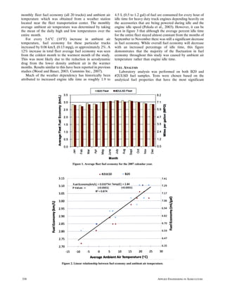monthly fleet fuel economy (all 20 trucks) and ambient air           4.5 L (0.5 to 1.2 gal) of fuel are consumed for every hour of
temperature which was obtained from a weather station                idle time for heavy duty truck engines depending heavily on
located near the fleet transportation center. The monthly            the accessories that are being powered during idle and the
average ambient air temperature was determined by taking             engine idle speed (Pekula et al., 2003). However, it can be
the mean of the daily high and low temperatures over the             seen in figure 3 that although the average percent idle time
entire month.                                                        for the entire fleet stayed almost constant from the months of
    For every 5.6°C (10°F) increase in ambient air                   September to November there was still a significant decrease
temperature, fuel economy for these particular trucks                in fuel economy. While overall fuel economy will decrease
increased by 0.06 km/L (0.13 mpg), or approximately 2%. A            with an increased percentage of idle time, this figure
12% increase in total fleet average fuel economy was seen            demonstrates that the majority of the fluctuation in fuel
from the coldest month to the warmest month of the study.            economy throughout this study was caused by ambient air
This was most likely due to the reduction in aerodynamic             temperature rather than engine idle time.
drag from the lower density ambient air in the warmer
months. Results similar to this have been reported in previous       FUEL ANALYSIS
studies (Wood and Bauer, 2003; Cummins Inc., 2007).                     Laboratory analysis was performed on both B20 and
    Much of the weather dependency has historically been             #2ULSD fuel samples. Tests were chosen based on the
attributed to increased engine idle time as roughly 1.9 to           analytical fuel properties that have the most significant




                                    Figure 1. Average fleet fuel economy for the 2007 calendar year.




                            Figure 2. Linear relationship between fuel economy and ambient air temperature.




338                                                                                                    APPLIED ENGINEERING IN AGRICULTURE
 