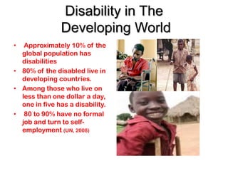 Disability in The
               Developing World
•  Approximately 10% of the
  global population has
  disabilities
• 80% of the disabled live in
  developing countries.
• Among those who live on
  less than one dollar a day,
  one in five has a disability.
• 80 to 90% have no formal
  job and turn to self-
  employment (UN, 2008)
 