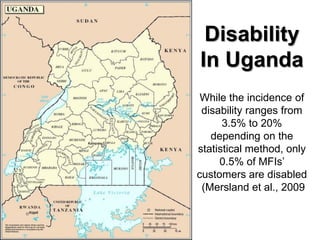 Disability
In Uganda
 While the incidence of
 disability ranges from
      3.5% to 20%
   depending on the
statistical method, only
     0.5% of MFIs’
customers are disabled
 (Mersland et al., 2009
 