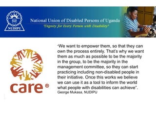 “We  want to empower them, so that they can
own the process entirely. That’s why we want
them as much as possible to be the majority
in the group, to be the majority in the
management committee, so they can start
practicing including non-disabled people in
their initiative. Once this works we believe
we can use it as a tool to inform the world
what people with disabilities can achieve”.
George Mukasa, NUDIPU
 