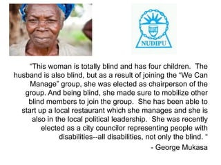 “This woman is totally blind and has four children. The
husband is also blind, but as a result of joining the “We Can
     Manage” group, she was elected as chairperson of the
   group. And being blind, she made sure to mobilize other
    blind members to join the group. She has been able to
  start up a local restaurant which she manages and she is
      also in the local political leadership. She was recently
         elected as a city councilor representing people with
               disabilities--all disabilities, not only the blind. “
                                                - George Mukasa
 