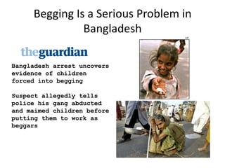 Begging Is a Serious Problem in
               Bangladesh

Bangladesh arrest uncovers
evidence of children
forced into begging

Suspect allegedly tells
police his gang abducted
and maimed children before
putting them to work as
beggars
 