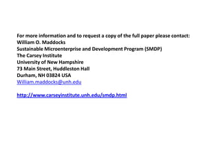 For more information and to request a copy of the full paper please contact:
William O. Maddocks
Sustainable Microenterprise and Development Program (SMDP)
The Carsey Institute
University of New Hampshire
73 Main Street, Huddleston Hall
Durham, NH 03824 USA
William.maddocks@unh.edu

http://www.carseyinstitute.unh.edu/smdp.html
 