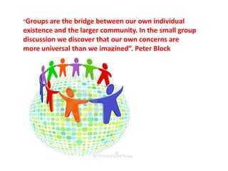 “Groups are the bridge between our own individual
existence and the larger community. In the small group
discussion we discover that our own concerns are
more universal than we imagined”. Peter Block
 