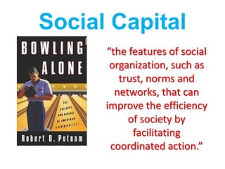 Social Capital
      “the features of social
       organization, such as
         trust, norms and
        networks, that can
      improve the efficiency
           of society by
            facilitating
       coordinated action.”
 