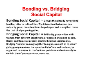 Bonding vs. Bridging
                 Social Capital
Bonding Social Capital = Groups that already have strong
familial, tribal or cultural ties. The interaction that occurs in a
solidarity group can often times help deepen and strengthen those
ties that bind people together.
Bridging Social Capital = Solidarity group unites with
women from different social strata or disabled and abled people.
Begins an interactive process creating bridging social capital.
Bridging “is about coming together to argue, as much as to share”
giving group members the opportunity to “mix and contend, to
argue and to reason, to confront our problems and not merely to
contain them” (Better Together Putnam, Feldstein, 2003).
 