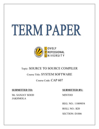 Topic:   SOURCE TO SOURCE COMPILER
          Course Title: SYSTEM   SOFTWARE
                  Course Code: CAP   607

SUBMITTED TO:                          SUBMITTED BY:
Mr. SANJAY SOOD                        MINTOO
JAKHMOLA
                                       REG. NO.: 11009054
                                       ROLL NO.: B20
                                       SECTION: D1006
 