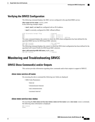 Verifying the SRVCC Configuration
The following command displays the MSC servers configured in the specified MME service:
show mme-service name service_name
In the following example output:
• msc1, msc2, and msc3 are configured with an IPv4 address.
• msc3 is currently configured for MSC offload (offline).
SCTP Alternate Accept Flag : Enabled
MSC : msc1 10.10.1.1
MSC : msc2 10.10.1.2
MSC : msc3 10.10.1.3 Offline
The same command displays the context in which the DNS client configuration has been defined for the
specified MME Service for DNS based MSC selection.
SGW DNS Context : Not defined
MSC DNS Context : ingress
The following command displays the context in which the DNS client configuration has been defined for the
specified Call Control Profile for DNS based MSC selection:
show call-control-profile full name profile_name
DNS MSC Context : ingress
Monitoring and Troubleshooting SRVCC
SRVCC Show Command(s) and/or Outputs
This section provides information regarding show commands and/or their outputs in support of SRVCC.
show mme-service all name
On executing the above command the following new fields are displayed:
• MSC Echo Parameters:
◦Interval
◦retransmission-timeout
◦max retransmissions
◦reconnect interval
show mme-service msc-status
On executing the show mme-service msc-status [ mme-service-name name | msc-name name ] command,
the following status information is displayed:
MSC Status
Name: msc1
MME Administration Guide, StarOS Release 20
11
Single Radio Voice Call Continuity
Verifying the SRVCC Configuration
 