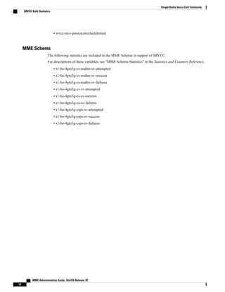• srvcc-recv-pstocscancelackdenied
MME Schema
The following statistics are included in the MME Schema in support of SRVCC:
For descriptions of these variables, see "MME Schema Statistics" in the Statistics and Counters Reference.
• s1-ho-4gto3g-cs-nodtm-sv-attempted
• s1-ho-4gto3g-cs-nodtm-sv-success
• s1-ho-4gto3g-cs-nodtm-sv-failures
• s1-ho-4gto3g-cs-sv-attempted
• s1-ho-4gto3g-cs-sv-success
• s1-ho-4gto3g-cs-sv-failures
• s1-ho-4gto3g-csps-sv-attempted
• s1-ho-4gto3g-csps-sv-success
• s1-ho-4gto3g-csps-sv-failures
MME Administration Guide, StarOS Release 20
14
Single Radio Voice Call Continuity
SRVCC Bulk Statistics
 