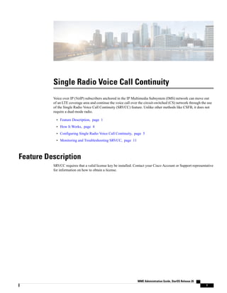 Single Radio Voice Call Continuity
Voice over IP (VoIP) subscribers anchored in the IP Multimedia Subsystem (IMS) network can move out
of an LTE coverage area and continue the voice call over the circuit-switched (CS) network through the use
of the Single Radio Voice Call Continuity (SRVCC) feature. Unlike other methods like CSFB, it does not
require a dual-mode radio.
• Feature Description, page 1
• How It Works, page 4
• Configuring Single Radio Voice Call Continuity, page 5
• Monitoring and Troubleshooting SRVCC, page 11
Feature Description
SRVCC requires that a valid license key be installed. Contact your Cisco Account or Support representative
for information on how to obtain a license.
MME Administration Guide, StarOS Release 20
1
 