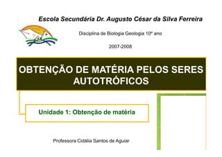 Escola Secundária Dr. Augusto César da Silva Ferreira

                  Disciplina de Biologia Geologia 10º ano

                                2007-2008




OBTENÇÃO DE MATÉRIA PELOS SERES
        AUTOTRÓFICOS


   Unidade 1: Obtenção de matéria



       Professora Cidália Santos de Aguiar
 