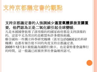 支持京都議定書的人強調減少溫室氣體排放至關重
要，他們認為正是二氧化碳引起全球變暖。
凡是本國國會批准了該項條約的國家政府都是支持該條約
的。這當中尤為突出的是歐盟和許多環保組織。
聯合國和一些獨立科學研究機構（甚至包括G8國家的科研
機構）也都有報告從不同的角度支持京都議定書。
2005年12月3日被提議為國際行動日，也是蒙特婁會議舉行
的時間。這一提議已經被世界社會論壇所認可。
 