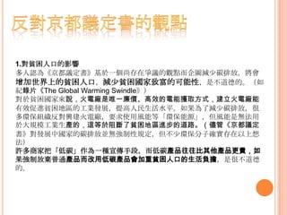 1.對貧困人口的影響
多人認為《京都議定書》基於一個尚存在爭議的觀點而企圖減少碳排放，將會
增加世界上的貧困人口，減少貧困國家致富的可能性，是不道德的。（如
紀錄片《The Global Warming Swindle》）
對於貧困國家來說，火電廠是唯一廉價、高效的電能獲取方式，建立火電廠能
有效促進貧困地區的工業發展，提高人民生活水平。如果為了減少碳排放，很
多環保組織反對興建火電廠，要求使用風能等「環保能源」，但風能是無法用
於大規模工業生產的，這等於阻斷了貧困地區進步的道路。（儘管《京都議定
書》對發展中國家的碳排放並無強制性規定，但不少環保分子確實存在以上想
法）
許多商家把「低碳」作為一種宣傳手段，而低碳產品往往比其他產品更貴，如
果強制放棄普通產品而改用低碳產品會加重貧困人口的生活負擔，是很不道德
的。
 