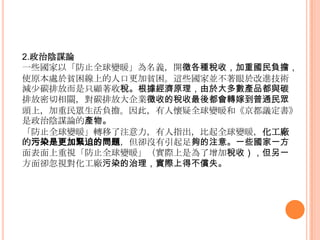 2.政治陰謀論
一些國家以「防止全球變暖」為名義，開徵各種稅收，加重國民負擔，
使原本處於貧困線上的人口更加貧困。這些國家並不著眼於改進技術
減少碳排放而是只顧著收稅。根據經濟原理，由於大多數產品都與碳
排放密切相關，對碳排放大企業徵收的稅收最後都會轉嫁到普通民眾
頭上，加重民眾生活負擔。因此，有人懷疑全球變暖和《京都議定書》
是政治陰謀論的產物。
「防止全球變暖」轉移了注意力，有人指出，比起全球變暖，化工廠
的污染是更加緊迫的問題，但卻沒有引起足夠的注意。一些國家一方
面表面上重視「防止全球變暖」（實際上是為了增加稅收），但另一
方面卻忽視對化工廠污染的治理，實際上得不償失。
 