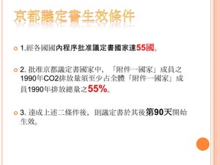  1.經各國國內程序批准議定書國家達55國。
 2. 批准京都議定書國家中，「附件一國家」成員之
1990年CO2排放量須至少占全體「附件一國家」成
員1990年排放總量之55%。
 3. 達成上述二條件後，則議定書於其後第90天開始
生效。
 