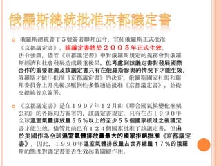  俄羅斯總統普丁５號簽署聯邦法令，宣佈俄羅斯正式批准
《京都議定書》。該議定書將於２００５年正式生效。
法令強調，儘管《京都議定書》中對俄羅斯規定的義務會對俄羅
斯經濟和社會發展造成嚴重後果，但考慮到該議定書對發展國際
合作的重要意義及該議定書只有在俄羅斯參與的情況下才能生效，
俄羅斯才做出批准《京都議定書》的決定。俄羅斯國家杜馬和聯
邦委員會上月先後以壓倒性多數通過批准《京都議定書》，並提
交總統普京簽署。
 《京都議定書》是在１９９７年１２月由《聯合國氣候變化框架
公約》的各締約方簽署的，該議定書規定，只有在占１９９０年
全球溫室氣體排放量５５％以上的至少５５個國家核准之後議定
書才能生效。儘管此前已有１２４個國家批准了該議定書，但由
於美國作為全球溫室氣體排放量最大的國家拒絕批准《京都議定
書》，因此，１９９０年溫室氣體排放量占世界總量１７％的俄羅
斯的態度對議定書能否生效起著關鍵作用。
 
