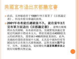  此前，克林頓政府于1998年11月簽署了《京都議定
書》，但沒有提交參議院批准。
 2001年布希就任總統後不久，就在當年3月
宣布單方面退出《京都議定書》，還舉出種種
理由為其辯解。布希政府認為，美國實現該議定書
規定的減排目標成本太大，會給美國造成4000億美
元的經濟損失，還會減少490萬個就業崗位。此外，
美國政府還指責發展中大國，尤其是中國和印度等
國家沒有以有效方式參與減排，這對美國來說不公
平。另外，美國認為，氣候變化與溫室氣體排放之
間有何聯繫尚無定論。
 