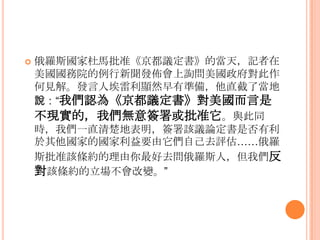  俄羅斯國家杜馬批准《京都議定書》的當天，記者在
美國國務院的例行新聞發佈會上詢問美國政府對此作
何見解。發言人埃雷利顯然早有準備，他直截了當地
說：“我們認為《京都議定書》對美國而言是
不現實的，我們無意簽署或批准它。與此同
時，我們一直清楚地表明，簽署該議論定書是否有利
於其他國家的國家利益要由它們自己去評估……俄羅
斯批准該條約的理由你最好去問俄羅斯人，但我們反
對該條約的立場不會改變。”
 