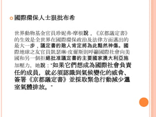  國際環保人士狠批布希
世界動物基金官員珍妮弗·摩根說，《京都議定書》
的生效是全世界在國際環保政治及法律方面邁出的
最大一步，議定書的敵人肯定將為此黯然神傷。國
際地球之友官員凱瑟琳·皮爾斯則呼籲國際社會向美
國和另一個拒絕批准議定書的主要國家澳大利亞施
加壓力。她說：“如果它們想成為國際社會負責
任的成員，就必須認識到氣候變化的威脅、
簽署《京都議定書》並採取緊急行動減少溫
室氣體排放。”
 