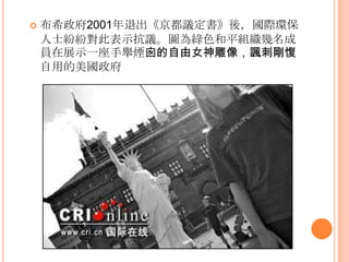  布希政府2001年退出《京都議定書》後，國際環保
人士紛紛對此表示抗議。圖為綠色和平組織幾名成
員在展示一座手舉煙囪的自由女神雕像，諷刺剛愎
自用的美國政府
 