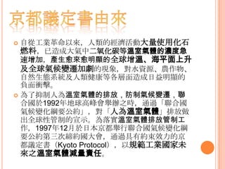  自從工業革命以來，人類的經濟活動大量使用化石
燃料，已造成大氣中二氧化碳等溫室氣體的濃度急
速增加，產生愈來愈明顯的全球增溫、海平面上升
及全球氣候變遷加劇的現象，對水資源、農作物、
自然生態系統及人類健康等各層面造成日益明顯的
負面衝擊。
 為了抑制人為溫室氣體的排放，防制氣候變遷，聯
合國於1992年地球高峰會舉辦之時，通過「聯合國
氣候變化綱要公約」，對「人為溫室氣體」排放做
出全球性管制的宣示。為落實溫室氣體排放管制工
作，1997年12月於日本京都舉行聯合國氣候變化綱
要公約第三次締約國大會，通過具有約束效力的京
都議定書（Kyoto Protocol），以規範工業國家未
來之溫室氣體減量責任。
 