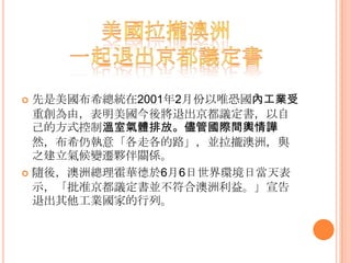  先是美國布希總統在2001年2月份以唯恐國內工業受
重創為由，表明美國今後將退出京都議定書，以自
己的方式控制溫室氣體排放。儘管國際間輿情譁
然，布希仍執意「各走各的路」，並拉攏澳洲，與
之建立氣候變遷夥伴關係。
 隨後，澳洲總理霍華德於6月6日世界環境日當天表
示，「批准京都議定書並不符合澳洲利益。」宣告
退出其他工業國家的行列。
 