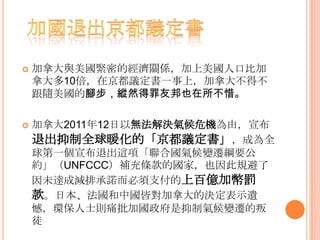  加拿大與美國緊密的經濟關係，加上美國人口比加
拿大多10倍，在京都議定書一事上，加拿大不得不
跟隨美國的腳步，縱然得罪友邦也在所不惜。
 加拿大2011年12日以無法解決氣候危機為由，宣布
退出抑制全球暖化的「京都議定書」，成為全
球第一個宣布退出這項「聯合國氣候變遷綱要公
約」（UNFCCC）補充條款的國家，也因此規避了
因未達成減排承諾而必須支付的上百億加幣罰
款。日本、法國和中國皆對加拿大的決定表示遺
憾，環保人士則痛批加國政府是抑制氣候變遷的叛
徒
 