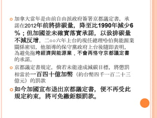  加拿大當年是由前自由派政府簽署京都議定書，承
諾在2012年前將排碳量，降至比1990年減少6
％；但加國並未確實落實承諾，以致排碳量
不減反增。二○○六年上台的現任總理哈伯與能源業
關係密切，他領導的保守黨政府上台後隨即表明，
為避免拖垮經濟與能源業，不會再恪守京都議定書
的承諾。
 京都議定書規定，倘若未能達成減碳目標，將懲罰
相當於一百四十億加幣（約台幣四千一百二十三
億元）的罰款
 如今加國宣布退出京都議定書，便不再受此
規定約束，將可免繳鉅額罰款。
 