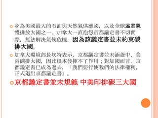  身為美國最大的石油與天然氣供應國，以及全球溫室氣
體排放大國之一，加拿大一直抱怨京都議定書不切實
際，無法解決氣候危機，因為該議定書並未約束碳
排大國。
 加拿大環境部長坎特表示，京都議定書並未涵蓋中、美
兩碳排大國，因此根本發揮不了作用；對加國而言，京
都議定書已成為過去，「我們要行使我們的法律權利，
正式退出京都議定書」。
京都議定書並未規範 中美印排碳三大國
 