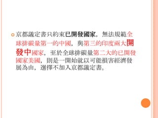  京都議定書只約束已開發國家，無法規範全
球排碳量第一的中國，與第三的印度兩大開
發中國家，至於全球排碳量第二大的已開發
國家美國，則是一開始就以可能損害經濟發
展為由，選擇不加入京都議定書。
 