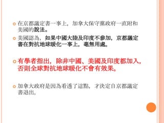  在京都議定書一事上，加拿大保守黨政府一直附和
美國的說法。
 美國認為，如果中國大陸及印度不參加，京都議定
書在對抗地球暖化一事上，毫無用處。
 有學者指出，除非中國、美國及印度都加入，
否則全球對抗地球暖化不會有效果。
 加拿大政府是因為看透了這點，才決定自京都議定
書退出。
 