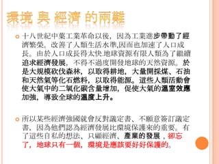  十八世紀中葉工業革命以後，因為工業進步帶動了經
濟繁榮。改善了人類生活水準,因而也加速了人口成
長。由於人口成長得太快﹒地球資源有限人類為了繼續
追求經濟發展，不得不過度開發地球的天然資源。於
是大規模砍伐森林，以取得耕地，大量開採煤、石油
和天然氣等化石燃料，以取得能源。這些人類活動會
使大氣中的二氧化碳含量增加，促使大氣的溫室效應
加強，導致全球的溫度上升。
 所以某些經濟強國就會反對議定書、不願意簽訂議定
書，因為他們認為經濟發展比環境保護來的重要。有
了這些自私的想法、只顧經濟、產業的發展，卻忘
了，地球只有一個，環境是應該要好好保護的。
 