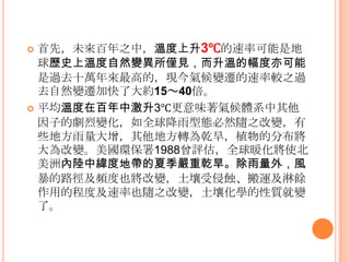  首先，未來百年之中，溫度上升3℃的速率可能是地
球歷史上溫度自然變異所僅見，而升溫的幅度亦可能
是過去十萬年來最高的，現今氣候變遷的速率較之過
去自然變遷加快了大約15～40倍。
 平均溫度在百年中激升3℃更意味著氣候體系中其他
因子的劇烈變化，如全球降雤型態必然隨之改變，有
些地方雤量大增，其他地方轉為乾旱，植物的分布將
大為改變。美國環保署1988曾評估，全球暖化將使北
美洲內陸中緯度地帶的夏季嚴重乾旱。除雨量外，風
暴的路徑及頻度也將改變，土壤受侵蝕、搬運及淋餘
作用的程度及速率也隨之改變，土壤化學的性質就變
了。
 