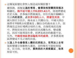  這種氣候變化會對人類造成何種影響？
據預測，兩極氣溫的增高，會導致格陵蘭與南極冰
帽融化，海平面可能上升0.2到1.4公尺，陸地將變成
茫茫大海，許多城市將被淹沒，居住在海岸線60公
里以內的居民，占世界1/3的人口，將蒙受其害。中
國大陸官方估計，海水面上升20公分，中國大陸沿
海將有110萬公頃遭淹沒；50公分的海水面上升，則
將淹沒孟加拉10萬公頃的土地。沿海低地沈沒海
中，將使原來居住其地的居民流離失所，變成難
民，因而可能導致社會、經濟及政治的動盪不安。
另外，中緯度地區會面臨乾旱的威脅，許多農業地
區將變成不毛之地的沙漠。
 氣溫上升也會傷害人體的抗病能力、若再加上全球
氣候變遷引發動物大遷徒，屆時極有可能促使腦
炎、狂犬病、登革熱、黃熱病的大規模蔓延，後果
相當可怕。
 