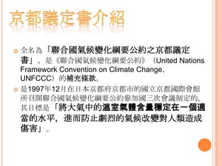 全名為「聯合國氣候變化綱要公約之京都議定
書」，是《聯合國氣候變化綱要公約》（United Nations
Framework Convention on Climate Change，
UNFCCC）的補充條款。
 是1997年12月在日本京都府京都市的國立京都國際會館
所召開聯合國氣候變化綱要公約參加國三次會議制定的。
其目標是「將大氣中的溫室氣體含量穩定在一個適
當的水平，進而防止劇烈的氣候改變對人類造成
傷害」。
 