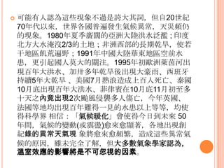  可能有人認為這些現象不過是誇大其詞，但自20世紀
70年代以來，世界各國普遍發生氣候異常，天災頻仍
的現象。1980年夏季廣闊的亞洲大陸洪水泛濫 ; 印度
北方大水淹沒2/3的土地；非洲西部的長期乾旱，使若
干地區飢荒遍野；1991年中國大陸華東地區空前水
患，更引起國人莫大的關注。1995年初歐洲萊茵河出
現百年大洪水、加卅多年乾旱後出現大豪雤、西班牙
持續5年大乾旱 、美國7月熱浪造成上百人死亡、泰國
10月底出現百年大洪水、菲律賓在10月底11月初至多
十天之內竟出現2次颱風侵襲多人傷亡，今年英國、
法國等地均出現百年難得一見的水患以上等等，均使
得科學界 相信：「氣候暖化」會使得今日到未來 50
年間，氣候的變動(或震盪)愈來愈顯著，各地出現創
紀錄的異常天氣現 象將愈來愈頻繁，造成這些異常氣
候的原因，雖未完全了解，但大多數氣象學家認為，
溫室效應的影響將是不可忽視的因素。
 