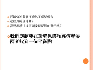  經濟快速發展而疏忽了環境保育
 這樣真的值得嗎?
 還要繼續這樣罔顧環境反撲的警示嗎?
我們應該要在環境保護和經濟發展
兩者找到一個平衡點
 