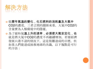  從歷年氣溫的變化，化石燃料的消耗量及大氣中
CO2的濃度，三者之間的關係來看，大氣中CO2的
含量實為人類環境中的隱憂。
 為了緩和氣溫上升的速率，必須使大氣安定化，也
就是將大氣中CO2的濃度不再繼續增加，若要經濟
發展只進不退的情況下，這是很難達成的目標，但
如果人們能達成拯救地球的共識，以下幾點是可行
的方法：
 
