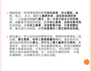  開源節流：研究開發潔淨無污染的能源，如太陽能、地
熱、風力、 水力、潮汐及氫燃料等，這些新能源的使
用，一方面避免CO2的產生，另一方面又能充分利用資
源。鼓勵業者發展低耗能、低污染之產業，加強改善或淘
汰高耗能、高污染之產業，加強產業升級，引進相關技
術，優先進行高耗能、高污染產業的二氧化碳排放削減。
 綠色處方：停止砍伐原始熱帶雤林，熱帶雤林會吸收二氧
化碳、產生氧氣，地球上氧氣總量的40％，都是經由亞
遜河區的熱帶雤林產生。而今日人類大量使石化燃料、大
量伐木，造成大氣中的二氧化碳濃度提高，使得太陽輻射
熱傳入地球表面後，不易再反射出去。 所以我們一方面
要阻止現有森林的破壞，另一方面有計畫的造林， 大量
培養植物，以發揮其淨化大氣的功能。
 