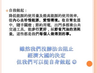  自我做起：
降低能源的使用量及提高能源的使用效率，
從內心去珍惜能源、愛惜環境。在日常生活
中，隨手關燈；節約用電，出門多搭乘公共
交通工具，能步行更好，以節省汽油的消耗
量。這些都是我們每個人做得到的事。
 