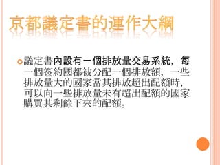 議定書內設有一個排放量交易系統，每
一個簽約國都被分配一個排放額，一些
排放量大的國家當其排放超出配額時，
可以向一些排放量未有超出配額的國家
購買其剩餘下來的配額。
 
