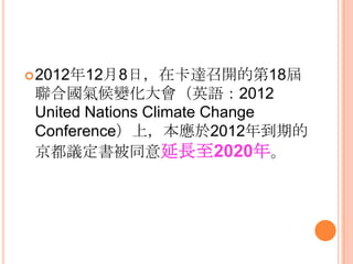 2012年12月8日，在卡達召開的第18屆
聯合國氣候變化大會（英語：2012
United Nations Climate Change
Conference）上，本應於2012年到期的
京都議定書被同意延長至2020年。
 