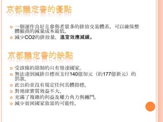  一個運作良好且參與者眾多的排放交易體系，可以確保整
體廠商的減量成本最低。
 減少CO2的排放量，溫室效應減緩。
 受該條約限制的只有發達國家。
 無法達到減排目標而支付140億加元（約177億新元）的
罰款。
 此公約並沒有規定任何具體指標。
 對地球實質效益不大。
 充滿了複雜的利益及權力角力與纏鬥。
 減少貧困國家致富的可能性。
 