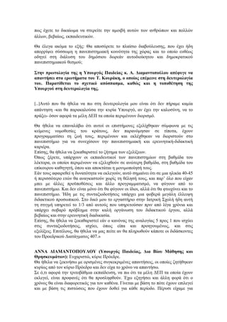 πως έχετε το δικαίωµα να στερείτε την αµοιβή αυτών των ανθρώπων και πολλών
άλλων, βεβαίως, εκπαιδευτικών.

Θα έλεγα ακόµα το εξής: Θα αποσύρετε το πλαίσιο διαβούλευσης, που έχει ήδη
απορρίψει σύσσωµη η πανεπιστηµιακή κοινότητα της χώρας και το οποίο ευθέως
οδηγεί στη διάλυση του δηµόσιου δωρεάν αυτοδιοίκητου και δηµοκρατικού
πανεπιστηµιακού θεσµού;

Στην πρωτολογία της η Υπουργός Παιδείας κ. Α. ∆ιαµαντοπούλου απέφυγε να
απαντήσει στα ερωτήµατα του Τ. Κουράκη, ο οποίος επέµεινε στη δευτερολογία
του. Παρατίθεται το σχετικό απόσπασµα, καθώς και η τοποθέτηση της
Υπουργού στη δευτερολογία της.


[…]Αυτό που θα ήθελα να πω στη δευτερολογία µου είναι ότι δεν πήραµε καµία
απάντηση -και θα παρακαλούσα την κυρία Υπουργό, αν έχει την καλοσύνη, να το
πράξει- όσον αφορά τα µέλη ∆ΕΠ τα οποία περιµένουν διορισµό.

Θα ήθελα να επαναλάβω ότι αυτοί οι επιστήµονες εξελίχθηκαν σύµφωνα µε τις
κείµενες νοµοθεσίες του κράτους, δεν παρανόµησαν σε τίποτα, έχουν
προγραµµατίσει τη ζωή τους, περιµένουν και εκλέχθηκαν να διοριστούν στο
πανεπιστήµιο για να συνεχίσουν την πανεπιστηµιακή και ερευνητική-διδακτική
καριέρα.
Επίσης, θα ήθελα να ξεκαθαριστεί το ζήτηµα των εξελίξεων.
Όπως ξέρετε, υπάρχουν οι εκπαιδευτικοί των πανεπιστηµίων στη βαθµίδα του
λέκτορα, οι οποίοι περιµένουν να εξελιχθούν σε ανώτερη βαθµίδα, στη βαθµίδα του
επίκουρου καθηγητή, όπου και αποκτάται η µονιµοποίησή τους.
Εάν τους αφαιρεθεί η δυνατότητα να εκλεγούν, αυτό σηµαίνει ότι σε µια ηλικία 40-45
ή περισσότερο ετών θα αναγκαστούν χωρίς τη θέλησή τους, και παρ’ όλο που είχαν
µπει µε άλλες προϋποθέσεις και άλλο προγραµµατισµό, να φύγουν από το
πανεπιστήµιο. Και δεν είναι µόνο ότι θα φύγουν οι ίδιοι, αλλά ότι θα φτωχύνει και το
πανεπιστήµιο. Ήδη µε τις συνταξιοδοτήσεις υπάρχει µια φοβερά µεγάλη έλλειψη
διδακτικού προσωπικού. Στο δικό µου το εργαστήριο στην Ιατρική Σχολή ήδη αυτή
τη στιγµή υπηρετεί το 1/3 από αυτούς που υπηρετούσαν πριν από λίγα χρόνια και
υπάρχει σοβαρό πρόβληµα στην καλή οργάνωση του διδακτικού έργου, αλλά
βεβαίως και στην ερευνητική διαδικασία.
Επίσης, θα ήθελα να ξεκαθαριστεί εάν ο κανόνας της αναλογίας 5 προς 1 που ισχύει
στις συνταξιοδοτήσεις, ισχύει, όπως είπα και προηγουµένως, και στις
εξελίξεις. Επιτέλους, θα ήθελα να µας πείτε αν θα πληρωθούν κάποτε οι διδάσκοντες
του Προεδρικού ∆ιατάγµατος 407.»


ΑΝΝΑ ∆ΙΑΜΑΝΤΟΠΟΥΛΟΥ (Υπουργός Παιδείας, ∆ια Βίου Μάθησης και
Θρησκευµάτων): Ευχαριστώ, κύριε Πρόεδρε.
Θα ήθελα να ξεκινήσω µε ορισµένες συγκεκριµένες απαντήσεις, οι οποίες ζητήθηκαν
κυρίως από τον κύριο Πρόεδρο και δεν είχα το χρόνο να απαντήσω.
Σε ό,τι αφορά την τριτοβάθµια εκπαίδευση, να πω ότι τα µέλη ∆ΕΠ τα οποία έχουν
εκλεγεί, είναι προφανές ότι θα προσληφθούν. Έχω εξηγήσει και άλλη φορά ότι ο
χρόνος θα είναι διαφορετικός για τον καθένα. Γίνεται µε βάση το πότε έχουν επιλεγεί
και µε βάση τις πιστώσεις που έχουν δοθεί για κάθε περίοδο. Πέρυσι είχαµε για
 