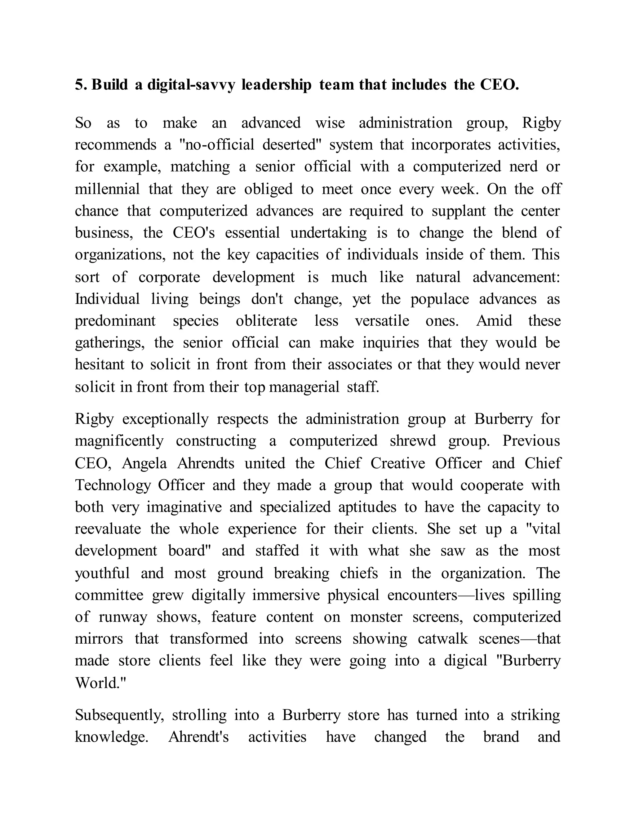 5. Build a digital-savvy leadership team that includes the CEO.
So as to make an advanced wise administration group, Rigby
recommends a "no-official deserted" system that incorporates activities,
for example, matching a senior official with a computerized nerd or
millennial that they are obliged to meet once every week. On the off
chance that computerized advances are required to supplant the center
business, the CEO's essential undertaking is to change the blend of
organizations, not the key capacities of individuals inside of them. This
sort of corporate development is much like natural advancement:
Individual living beings don't change, yet the populace advances as
predominant species obliterate less versatile ones. Amid these
gatherings, the senior official can make inquiries that they would be
hesitant to solicit in front from their associates or that they would never
solicit in front from their top managerial staff.
Rigby exceptionally respects the administration group at Burberry for
magnificently constructing a computerized shrewd group. Previous
CEO, Angela Ahrendts united the Chief Creative Officer and Chief
Technology Officer and they made a group that would cooperate with
both very imaginative and specialized aptitudes to have the capacity to
reevaluate the whole experience for their clients. She set up a "vital
development board" and staffed it with what she saw as the most
youthful and most ground breaking chiefs in the organization. The
committee grew digitally immersive physical encounters—lives spilling
of runway shows, feature content on monster screens, computerized
mirrors that transformed into screens showing catwalk scenes—that
made store clients feel like they were going into a digical "Burberry
World."
Subsequently, strolling into a Burberry store has turned into a striking
knowledge. Ahrendt's activities have changed the brand and
 