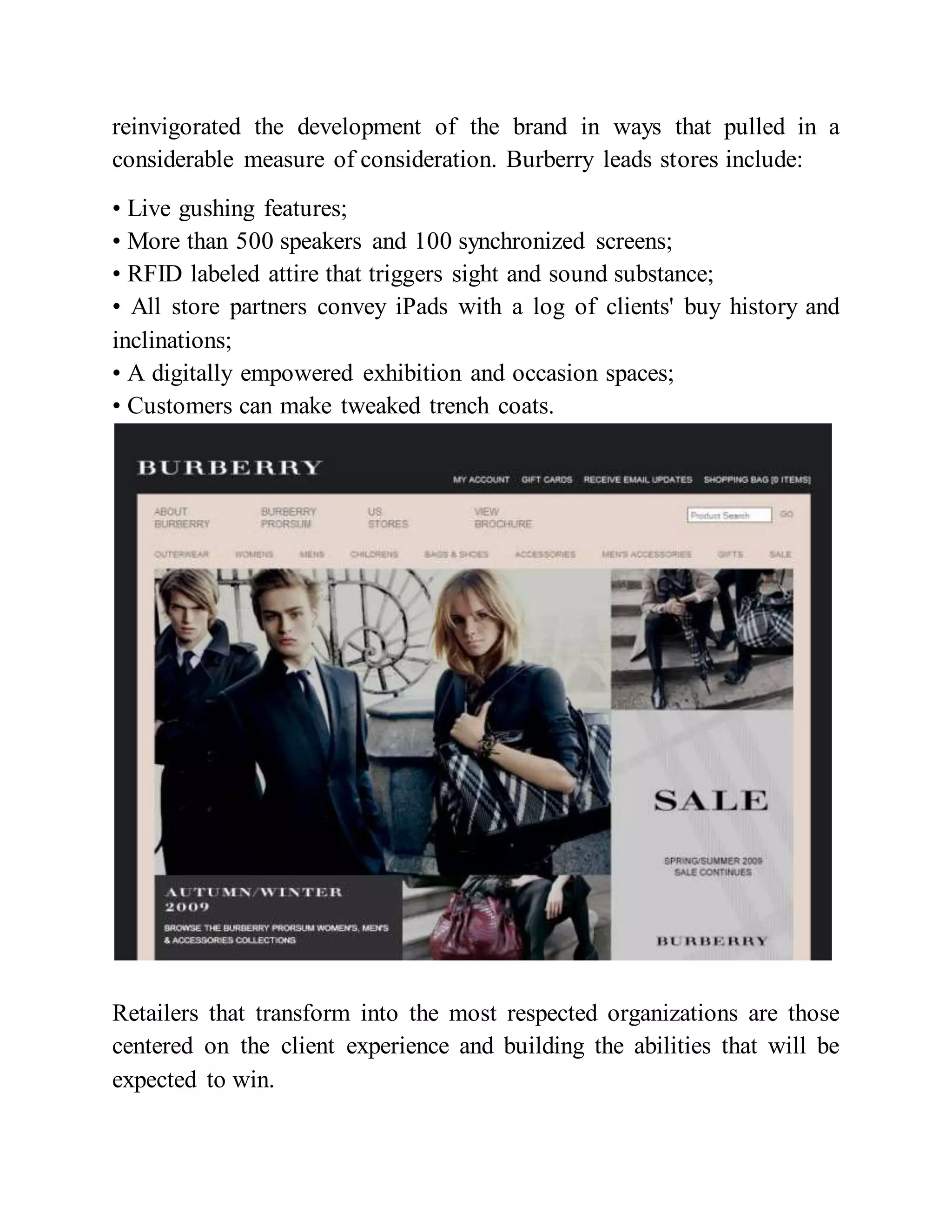 reinvigorated the development of the brand in ways that pulled in a
considerable measure of consideration. Burberry leads stores include:
• Live gushing features;
• More than 500 speakers and 100 synchronized screens;
• RFID labeled attire that triggers sight and sound substance;
• All store partners convey iPads with a log of clients' buy history and
inclinations;
• A digitally empowered exhibition and occasion spaces;
• Customers can make tweaked trench coats.
Retailers that transform into the most respected organizations are those
centered on the client experience and building the abilities that will be
expected to win.
 