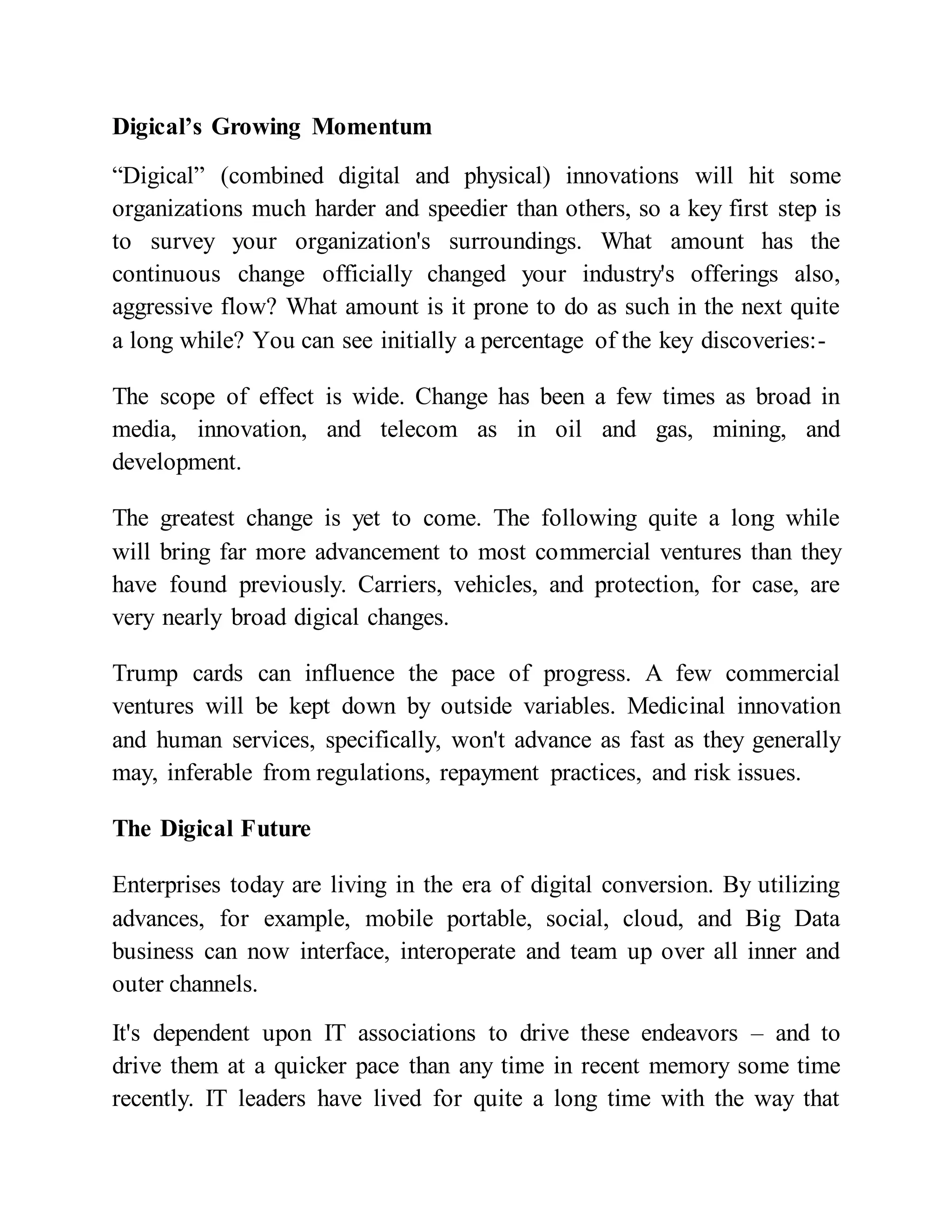 Digical’s Growing Momentum
“Digical” (combined digital and physical) innovations will hit some
organizations much harder and speedier than others, so a key first step is
to survey your organization's surroundings. What amount has the
continuous change officially changed your industry's offerings also,
aggressive flow? What amount is it prone to do as such in the next quite
a long while? You can see initially a percentage of the key discoveries:-
The scope of effect is wide. Change has been a few times as broad in
media, innovation, and telecom as in oil and gas, mining, and
development.
The greatest change is yet to come. The following quite a long while
will bring far more advancement to most commercial ventures than they
have found previously. Carriers, vehicles, and protection, for case, are
very nearly broad digical changes.
Trump cards can influence the pace of progress. A few commercial
ventures will be kept down by outside variables. Medicinal innovation
and human services, specifically, won't advance as fast as they generally
may, inferable from regulations, repayment practices, and risk issues.
The Digical Future
Enterprises today are living in the era of digital conversion. By utilizing
advances, for example, mobile portable, social, cloud, and Big Data
business can now interface, interoperate and team up over all inner and
outer channels.
It's dependent upon IT associations to drive these endeavors – and to
drive them at a quicker pace than any time in recent memory some time
recently. IT leaders have lived for quite a long time with the way that
 
