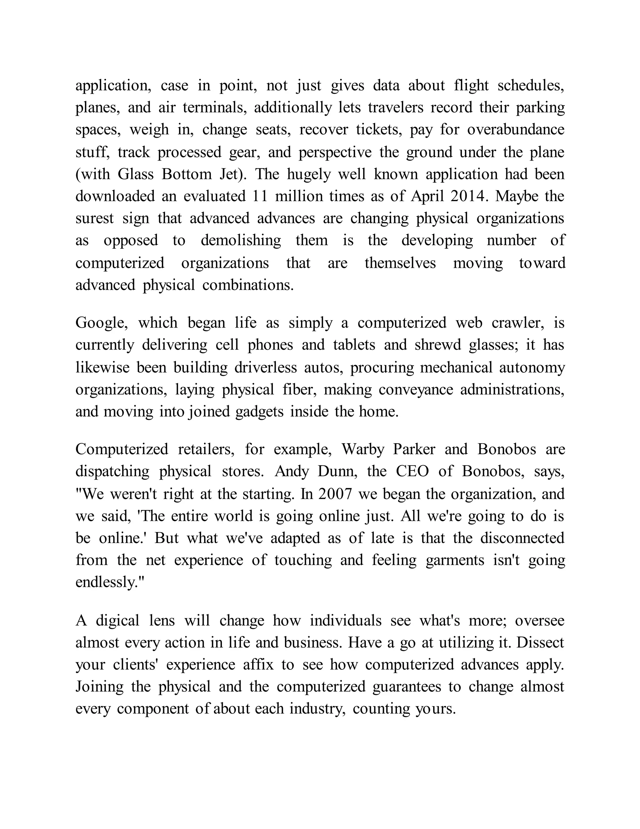 application, case in point, not just gives data about flight schedules,
planes, and air terminals, additionally lets travelers record their parking
spaces, weigh in, change seats, recover tickets, pay for overabundance
stuff, track processed gear, and perspective the ground under the plane
(with Glass Bottom Jet). The hugely well known application had been
downloaded an evaluated 11 million times as of April 2014. Maybe the
surest sign that advanced advances are changing physical organizations
as opposed to demolishing them is the developing number of
computerized organizations that are themselves moving toward
advanced physical combinations.
Google, which began life as simply a computerized web crawler, is
currently delivering cell phones and tablets and shrewd glasses; it has
likewise been building driverless autos, procuring mechanical autonomy
organizations, laying physical fiber, making conveyance administrations,
and moving into joined gadgets inside the home.
Computerized retailers, for example, Warby Parker and Bonobos are
dispatching physical stores. Andy Dunn, the CEO of Bonobos, says,
"We weren't right at the starting. In 2007 we began the organization, and
we said, 'The entire world is going online just. All we're going to do is
be online.' But what we've adapted as of late is that the disconnected
from the net experience of touching and feeling garments isn't going
endlessly."
A digical lens will change how individuals see what's more; oversee
almost every action in life and business. Have a go at utilizing it. Dissect
your clients' experience affix to see how computerized advances apply.
Joining the physical and the computerized guarantees to change almost
every component of about each industry, counting yours.
 