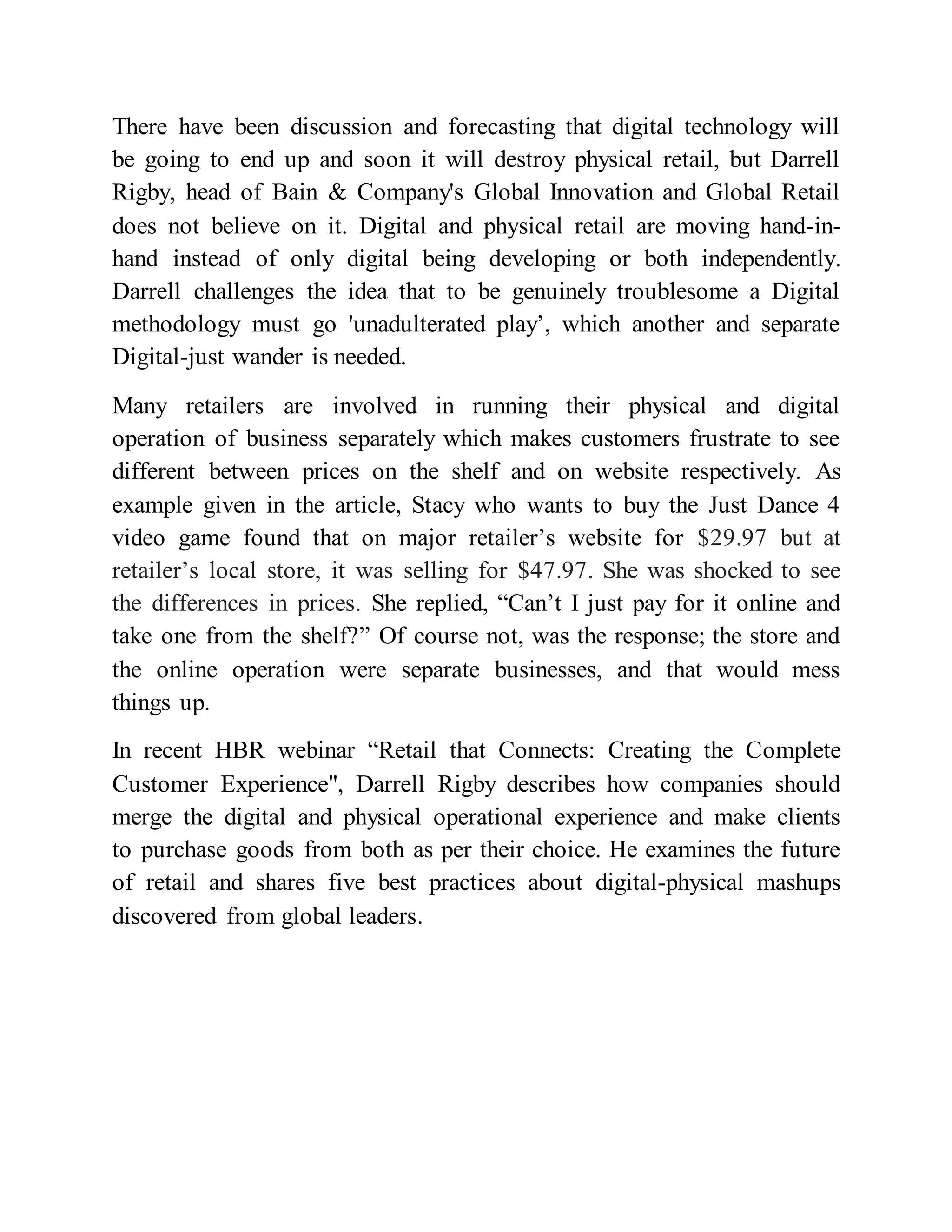 There have been discussion and forecasting that digital technology will
be going to end up and soon it will destroy physical retail, but Darrell
Rigby, head of Bain & Company's Global Innovation and Global Retail
does not believe on it. Digital and physical retail are moving hand-in-
hand instead of only digital being developing or both independently.
Darrell challenges the idea that to be genuinely troublesome a Digital
methodology must go 'unadulterated play’, which another and separate
Digital-just wander is needed.
Many retailers are involved in running their physical and digital
operation of business separately which makes customers frustrate to see
different between prices on the shelf and on website respectively. As
example given in the article, Stacy who wants to buy the Just Dance 4
video game found that on major retailer’s website for $29.97 but at
retailer’s local store, it was selling for $47.97. She was shocked to see
the differences in prices. She replied, “Can’t I just pay for it online and
take one from the shelf?” Of course not, was the response; the store and
the online operation were separate businesses, and that would mess
things up.
In recent HBR webinar “Retail that Connects: Creating the Complete
Customer Experience", Darrell Rigby describes how companies should
merge the digital and physical operational experience and make clients
to purchase goods from both as per their choice. He examines the future
of retail and shares five best practices about digital-physical mashups
discovered from global leaders.
 